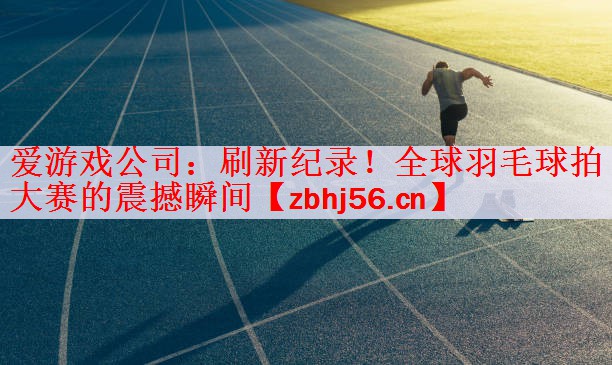 刷新纪录！全球羽毛球拍大赛的震撼瞬间